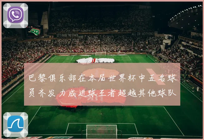 巴黎俱乐部在本届世界杯中五名球员齐发力成进球王者超越其他球队