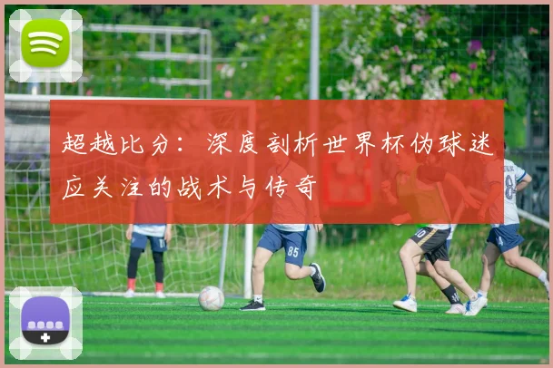 超越比分：深度剖析世界杯伪球迷应关注的战术与传奇