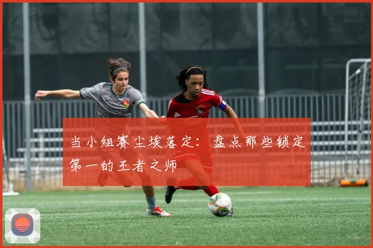 当小组赛尘埃落定：盘点那些锁定第一的王者之师