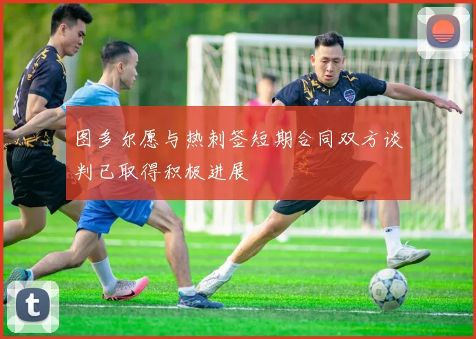 图多尔愿与热刺签短期合同双方谈判已取得积极进展