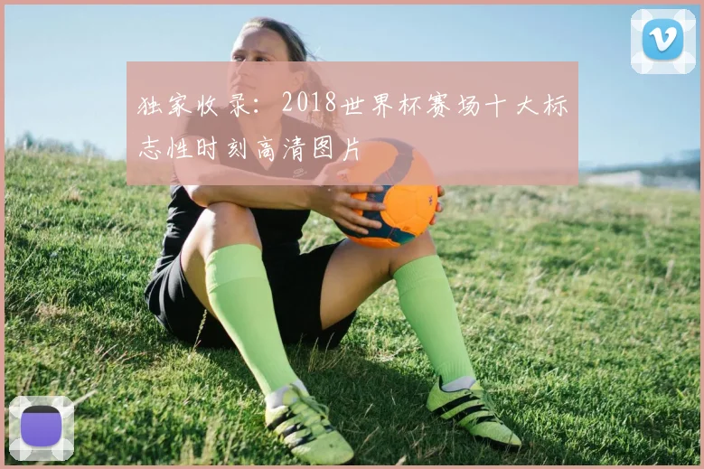 独家收录：2018世界杯赛场十大标志性时刻高清图片