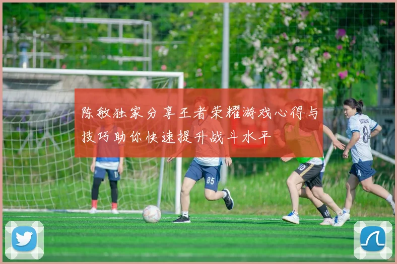 陈敏独家分享王者荣耀游戏心得与技巧助你快速提升战斗水平