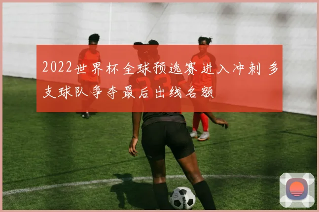 2022世界杯全球预选赛进入冲刺 多支球队争夺最后出线名额