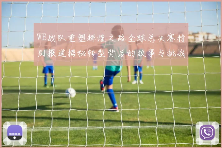 WE战队重塑辉煌之路全球总决赛特别报道揭秘转型背后的故事与挑战